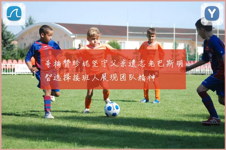 夸梅赞珍妮坚守父亲遗志老巴斯明智选择接班人展现团队精神