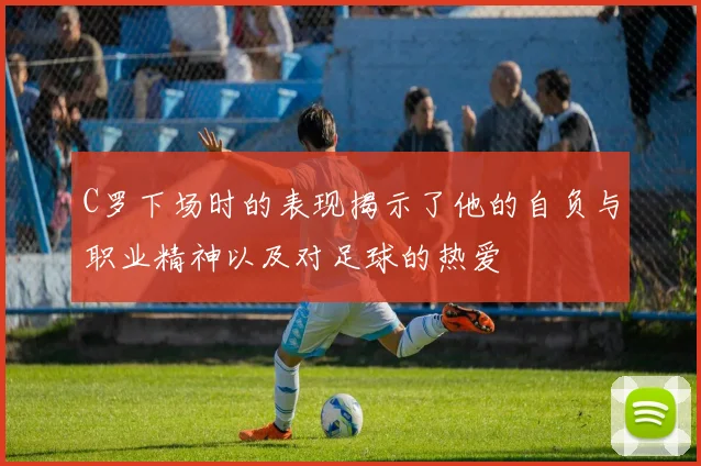 C罗下场时的表现揭示了他的自负与职业精神以及对足球的热爱
