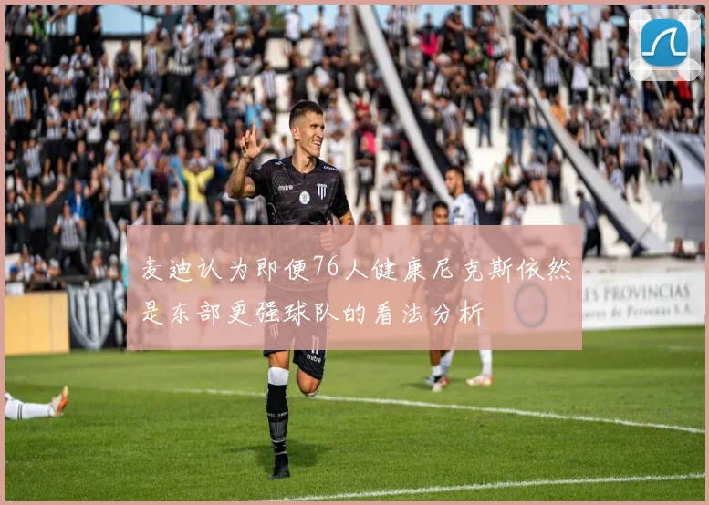 麦迪认为即便76人健康尼克斯依然是东部更强球队的看法分析