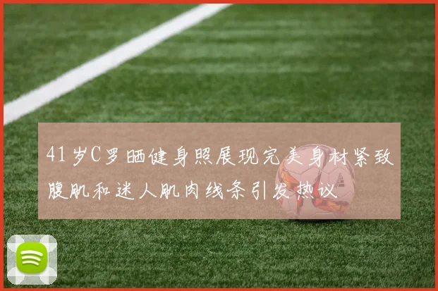 41岁C罗晒健身照展现完美身材紧致腹肌和迷人肌肉线条引发热议