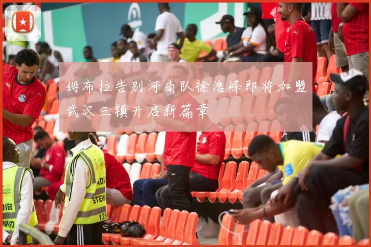 姆布拉告别河南队徐浩峰即将加盟武汉三镇开启新篇章