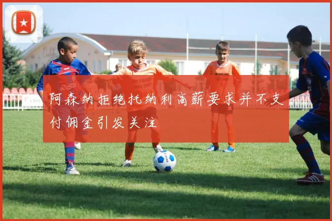 阿森纳拒绝托纳利高薪要求并不支付佣金引发关注
