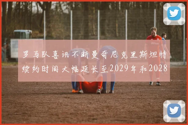 罗马队喜讯不断曼奇尼克里斯坦特续约时间大幅延长至2029年和2028年
