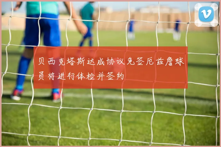 贝西克塔斯达成协议免签厄兹詹球员将进行体检并签约