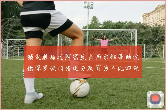 锁定胜局迈阿密反击西尔维蒂助攻德保罗破门将比分改写为六比四领先费城