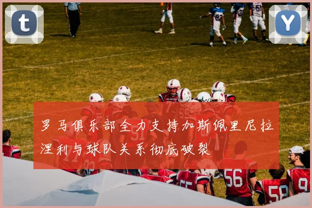 罗马俱乐部全力支持加斯佩里尼拉涅利与球队关系彻底破裂