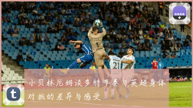 小贝林厄姆谈多特节奏与英超身体对抗的差异与感受