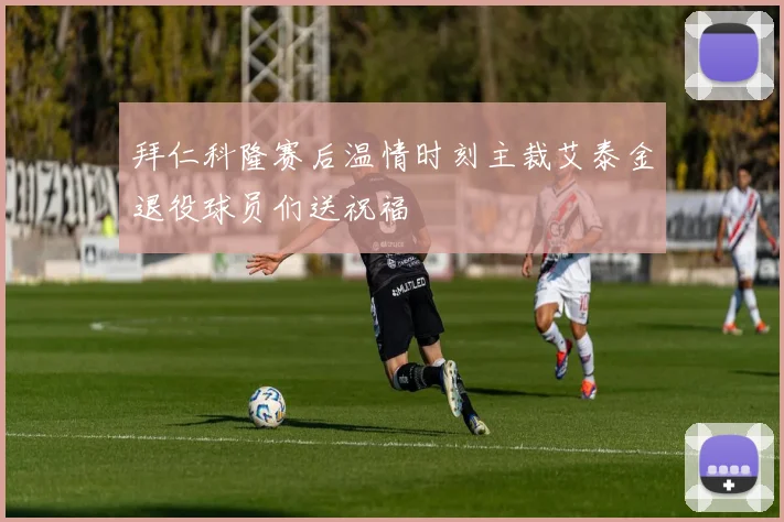拜仁科隆赛后温情时刻主裁艾泰金退役球员们送祝福
