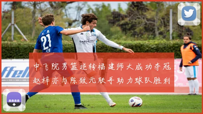 中飞院男篮逆转福建师大成功夺冠赵梓亦与陈致元联手助力球队胜利