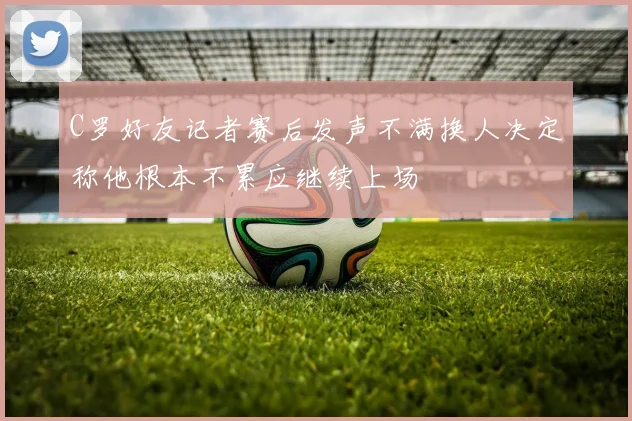 C罗好友记者赛后发声不满换人决定称他根本不累应继续上场