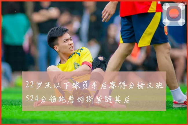 22岁及以下球员季后赛得分榜文班524分领跑詹姆斯紧随其后