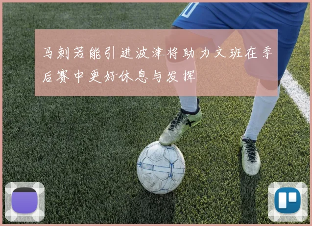 马刺若能引进波津将助力文班在季后赛中更好休息与发挥