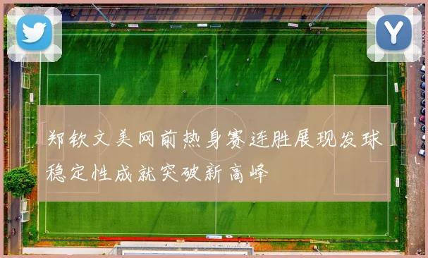 郑钦文美网前热身赛连胜展现发球稳定性成就突破新高峰