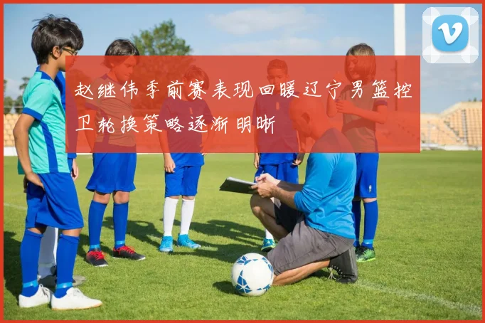 赵继伟季前赛表现回暖辽宁男篮控卫轮换策略逐渐明晰