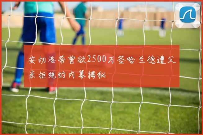 安切洛蒂曾欲2500万签哈兰德遭父亲拒绝的内幕揭秘