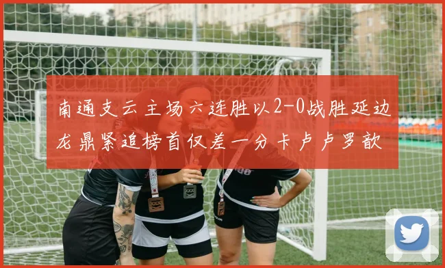 南通支云主场六连胜以2-0战胜延边龙鼎紧追榜首仅差一分卡卢卢罗歆破门助力