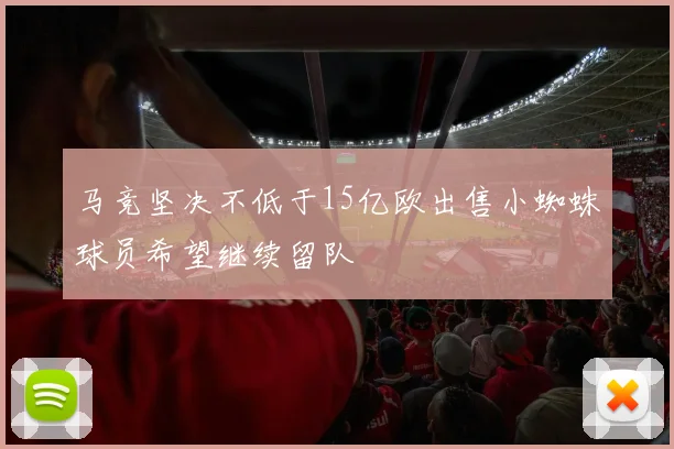 马竞坚决不低于15亿欧出售小蜘蛛球员希望继续留队
