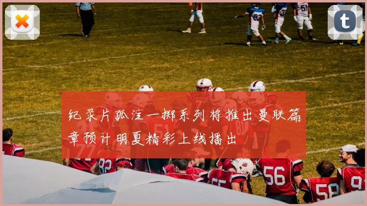 纪录片孤注一掷系列将推出曼联篇章预计明夏精彩上线播出