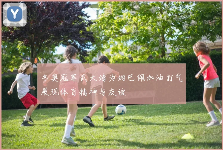 冬奥冠军武大靖为姆巴佩加油打气展现体育精神与友谊