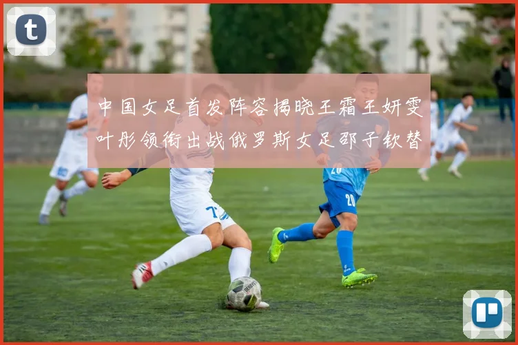 中国女足首发阵容揭晓王霜王妍雯叶彤领衔出战俄罗斯女足邵子钦替补待命
